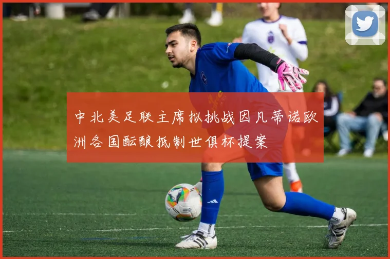 中北美足联主席拟挑战因凡蒂诺欧洲各国酝酿抵制世俱杯提案