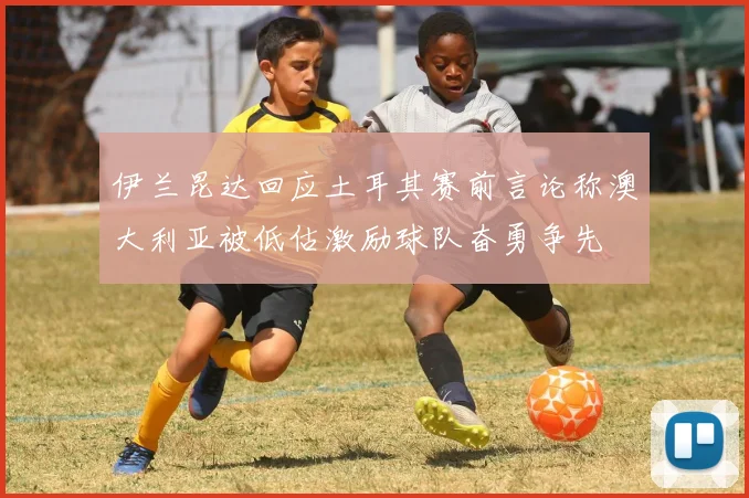 伊兰昆达回应土耳其赛前言论称澳大利亚被低估激励球队奋勇争先