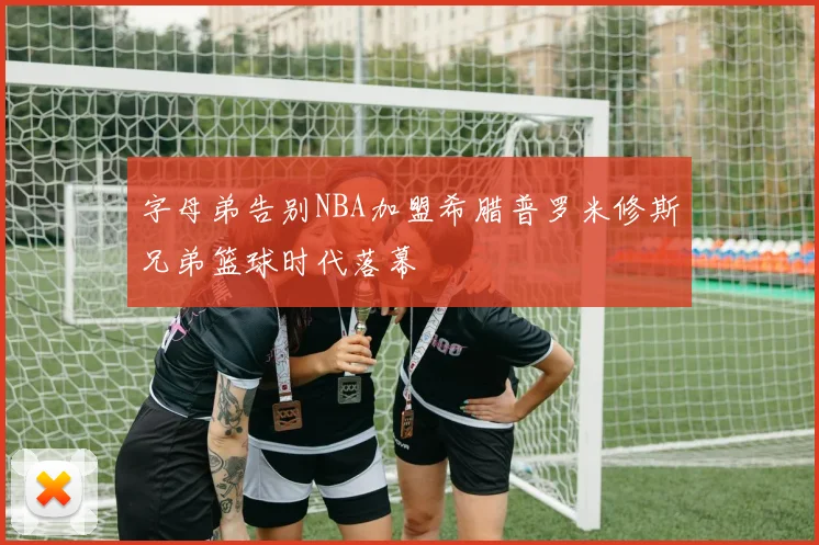 字母弟告别NBA加盟希腊普罗米修斯兄弟篮球时代落幕