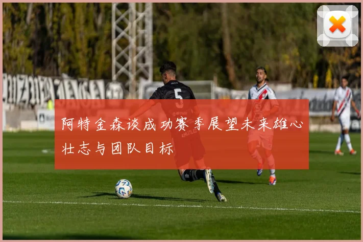 阿特金森谈成功赛季展望未来雄心壮志与团队目标
