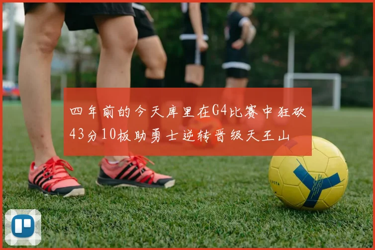 四年前的今天库里在G4比赛中狂砍43分10板助勇士逆转晋级天王山