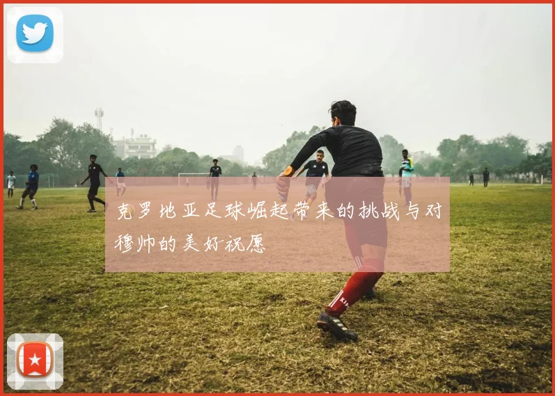 克罗地亚足球崛起带来的挑战与对穆帅的美好祝愿