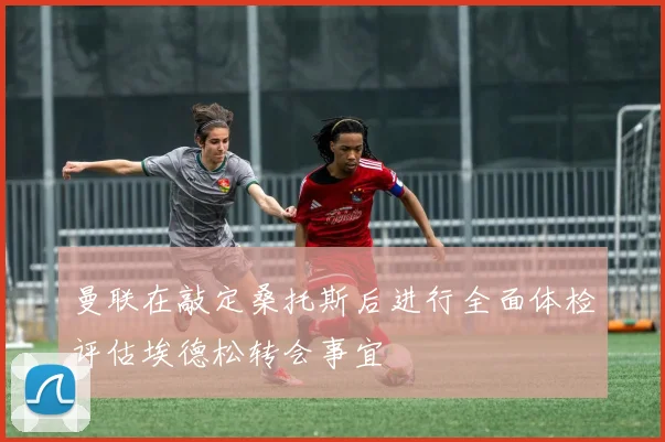 曼联在敲定桑托斯后进行全面体检评估埃德松转会事宜