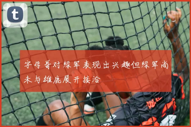 字母哥对绿军表现出兴趣但绿军尚未与雄鹿展开接洽