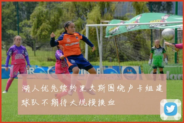 湖人优先续约里夫斯围绕卢卡组建球队不期待大规模换血