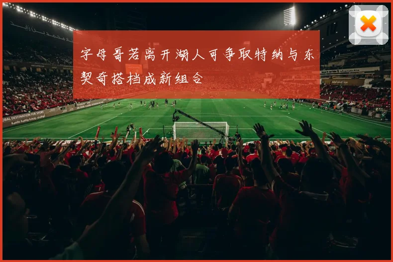 字母哥若离开湖人可争取特纳与东契奇搭档成新组合