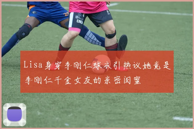 Lisa身穿李刚仁球衣引热议她竟是李刚仁千金女友的亲密闺蜜